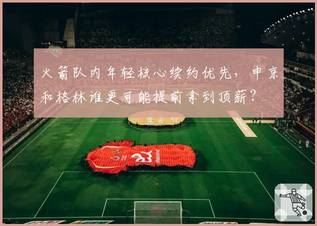火箭队内年轻核心续约优先，申京和格林谁更可能提前拿到顶薪？