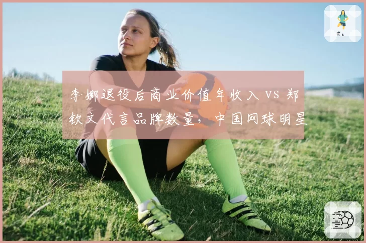 李娜退役后商业价值年收入 vs 郑钦文代言品牌数量,中国网球明星商业影响力对比