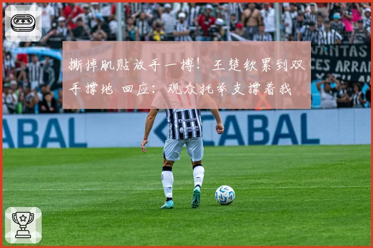 撕掉肌贴放手一搏！王楚钦累到双手撑地 回应：观众托举支撑着我