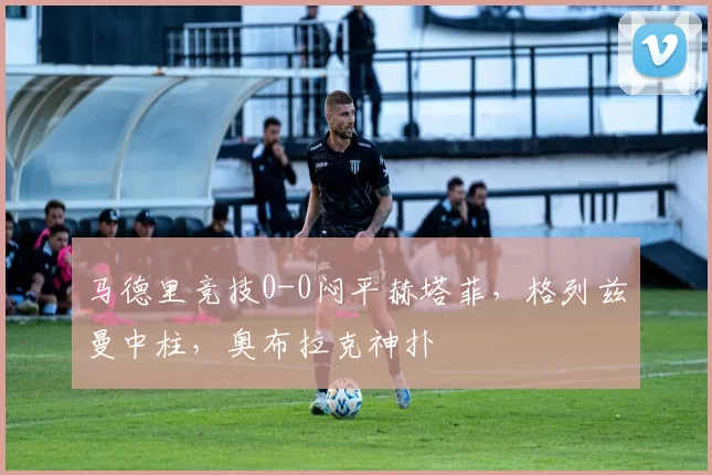 马德里竞技0-0闷平赫塔菲，格列兹曼中柱，奥布拉克神扑