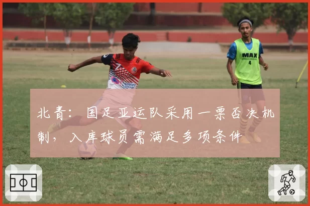 北青：国足亚运队采用一票否决机制，入库球员需满足多项条件