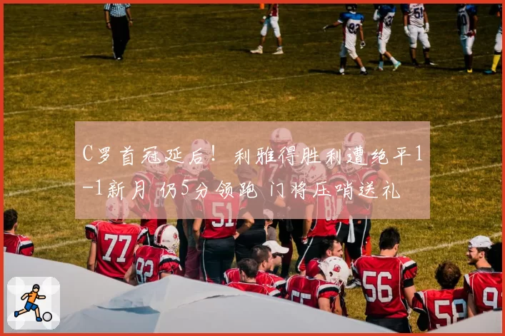 C罗首冠延后！利雅得胜利遭绝平1-1新月 仍5分领跑 门将压哨送礼