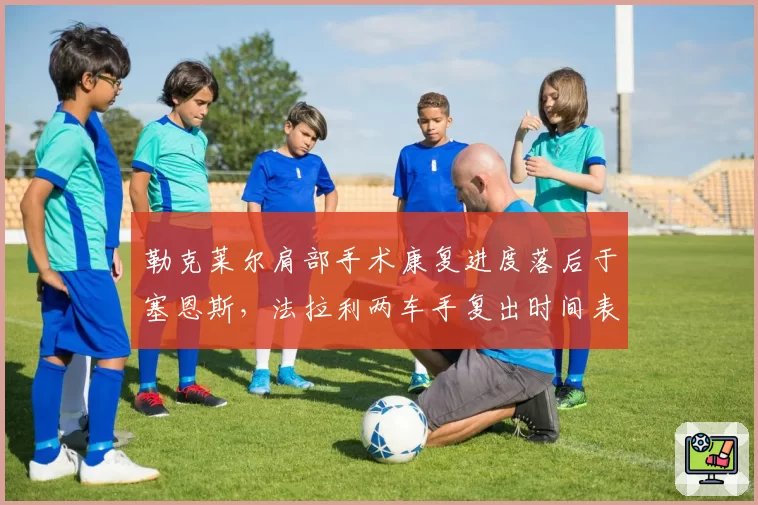 勒克莱尔肩部手术康复进度落后于塞恩斯，法拉利两车手复出时间表分化