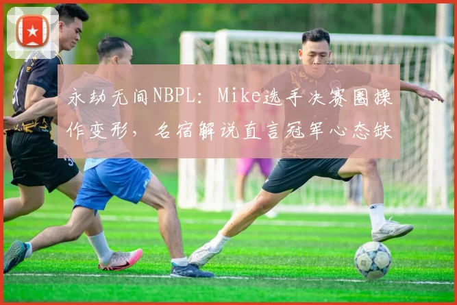 永劫无间NBPL:Mike选手决赛圈操作变形,名宿解说直言冠军心态缺失