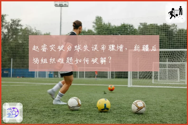 赵睿突破分球失误率骤增，新疆后场组织难题如何破解？