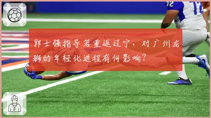 郭士强指导若重返辽宁，对广州龙狮的年轻化进程有何影响？