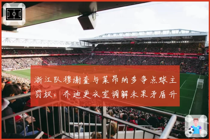 浙江队穆谢奎与莱昂纳多争点球主罚权，乔迪更衣室调解未果矛盾升级